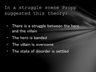In a struggle scene Propp 
suggested this theory: 
• There is a struggle between the hero 
and the villain 
• The hero is banded 
• The villain is overcome 
• The state of disorder is settled 
 
