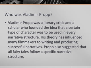 Who was Vladimir Propp?
 Vladimir Propp was a literary critic and a
scholar who founded the idea that a certain
type of character was to be used in every
narrative structure. His theory has influenced
many filmmakers to writing and producing
successful narratives. Propp also suggested that
all fairy tales follow a specific narrative
structure.
 