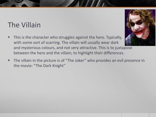The Villain
 This is the character who struggles against the hero. Typically,
with some sort of scarring. The villain will usually wear dark
and mysterious colours, and not very attractive. This is to juxtapose
between the hero and the villain; to highlight their differences.
 The villain in the picture is of “The Joker” who provides an evil presence in
the movie: “The Dark Knight”
 