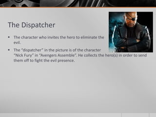 The Dispatcher
 The character who invites the hero to eliminate the
evil.
 The “dispatcher” in the picture is of the character
“Nick Fury” in “Avengers Assemble”. He collects the hero(s) in order to send
them off to fight the evil presence.
 