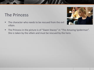 The Princess
 The character who needs to be rescued from the evil
villain.
 The Princess in the picture is of “Gwen Stacey” in “The Amazing Spiderman”.
She is taken by the villain and must be rescued by the hero.
 