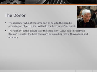The Donor
 The character who offers some sort of help to the hero by
providing an object(s) that will help the hero in his/her quest.
 The “donor” in the picture is of the character “Lucius Fox” in “Batman
Begins”. He helps the hero (Batman) by providing him with weapons and
armoury.
 
