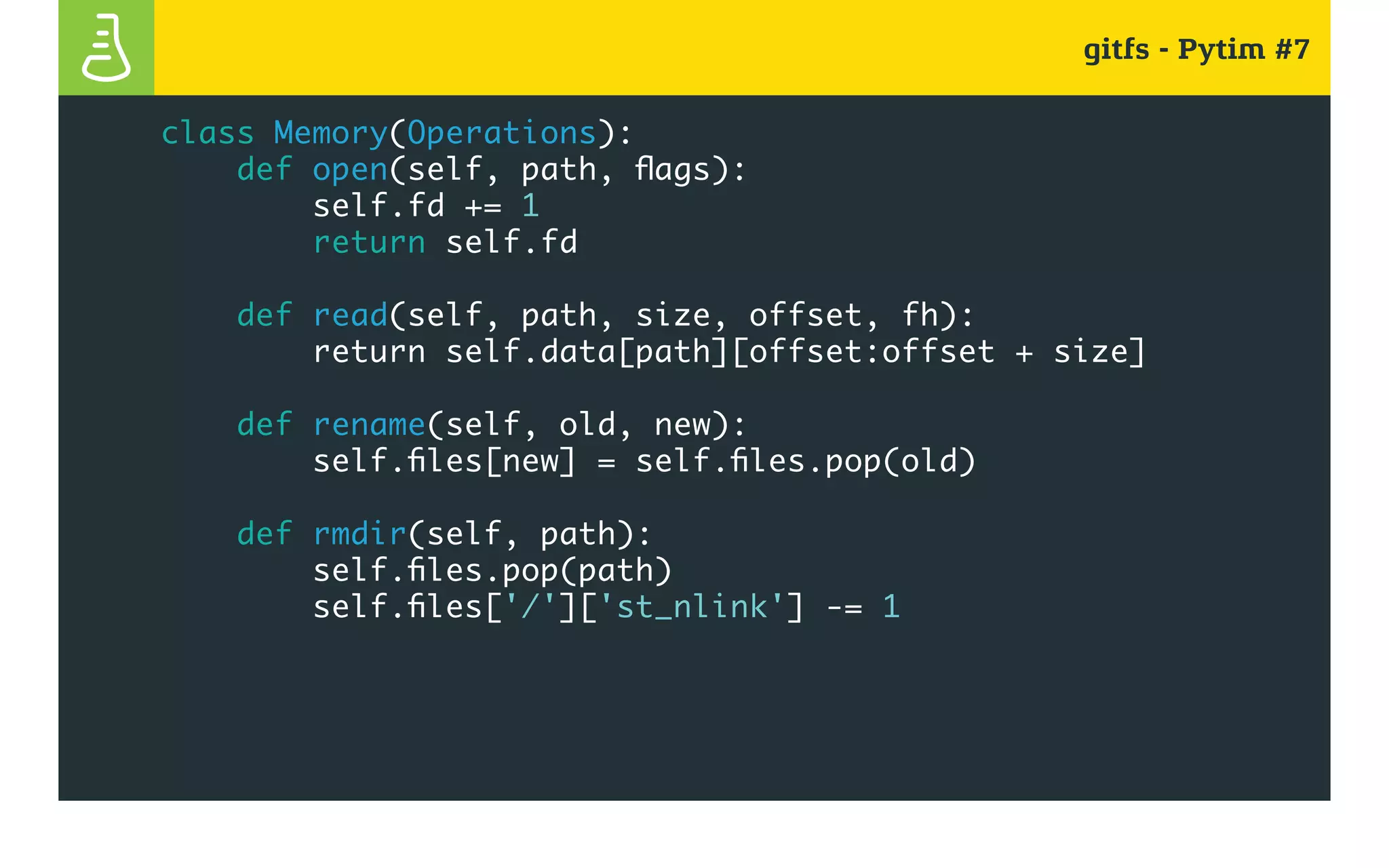 gitfs - Pytim #7
class Memory(Operations):
def open(self, path, flags):
self.fd += 1
return self.fd
def read(self, path, size, offset, fh):
return self.data[path][offset:offset + size]
def rename(self, old, new):
self.files[new] = self.files.pop(old)
def rmdir(self, path):
self.files.pop(path)
self.files['/']['st_nlink'] -= 1
 