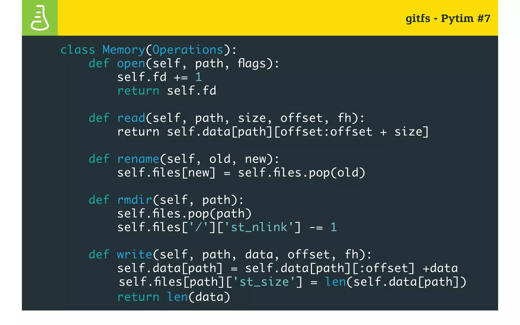 gitfs - Pytim #7
class Memory(Operations):
def open(self, path, flags):
self.fd += 1
return self.fd
def read(self, path, size, offset, fh):
return self.data[path][offset:offset + size]
def rename(self, old, new):
self.files[new] = self.files.pop(old)
def rmdir(self, path):
self.files.pop(path)
self.files['/']['st_nlink'] -= 1
def write(self, path, data, offset, fh):
self.data[path] = self.data[path][:offset] +data
				 self.files[path]['st_size'] = len(self.data[path])
return len(data)
 