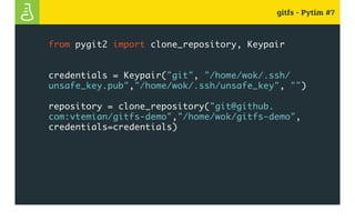 gitfs - Pytim #7
from pygit2 import clone_repository, Keypair
credentials = Keypair("git", "/home/wok/.ssh/
unsafe_key.pub","/home/wok/.ssh/unsafe_key", "")
repository = clone_repository("git@github.
com:vtemian/gitfs-demo","/home/wok/gitfs-demo",
credentials=credentials)
 