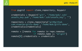gitfs - Pytim #7
from pygit2 import clone_repository, Keypair
credentials = Keypair("git", "/home/wok/.ssh/
unsafe_key.pub","/home/wok/.ssh/unsafe_key", "")
repository = clone_repository("git@github.
com:vtemian/gitfs-demo","/home/wok/gitfs-demo",
credentials=credentials)
remote = [remote for remote in repo.remotes
if remote.name == "origin"]
remote[0].credentials = credentials
 