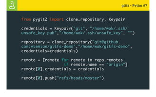 gitfs - Pytim #7
from pygit2 import clone_repository, Keypair
credentials = Keypair("git", "/home/wok/.ssh/
unsafe_key.pub","/home/wok/.ssh/unsafe_key", "")
repository = clone_repository("git@github.
com:vtemian/gitfs-demo","/home/wok/gitfs-demo",
credentials=credentials)
remote = [remote for remote in repo.remotes
if remote.name == "origin"]
remote[0].credentials = credentials
remote[0].push("refs/heads/master")
 