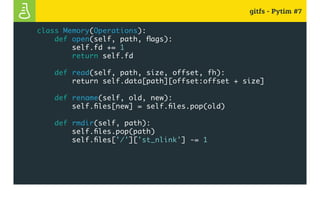 gitfs - Pytim #7
class Memory(Operations):
def open(self, path, flags):
self.fd += 1
return self.fd
def read(self, path, size, offset, fh):
return self.data[path][offset:offset + size]
def rename(self, old, new):
self.files[new] = self.files.pop(old)
def rmdir(self, path):
self.files.pop(path)
self.files['/']['st_nlink'] -= 1
 