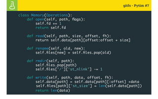 gitfs - Pytim #7
class Memory(Operations):
def open(self, path, flags):
self.fd += 1
return self.fd
def read(self, path, size, offset, fh):
return self.data[path][offset:offset + size]
def rename(self, old, new):
self.files[new] = self.files.pop(old)
def rmdir(self, path):
self.files.pop(path)
self.files['/']['st_nlink'] -= 1
def write(self, path, data, offset, fh):
self.data[path] = self.data[path][:offset] +data
				 self.files[path]['st_size'] = len(self.data[path])
return len(data)
 