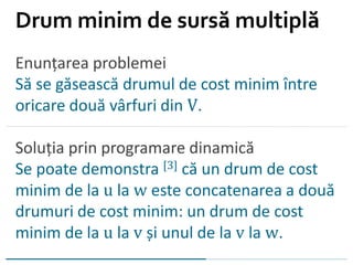 Enunțarea problemei
Să se găsească drumul de cost minim între
oricare două vârfuri din V.
Soluția prin programare dinamică
Se poate demonstra [3] că un drum de cost
minim de la u la w este concatenarea a două
drumuri de cost minim: un drum de cost
minim de la u la v și unul de la v la w.
Drum minim de sursă multiplă
 