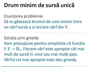 Enunțarea problemei
Să se găsească drumul de cost minim între
un vârf sursă u și oricare vârf din V.
Soluția prin greedy
Vom presupune pentru simplitate că funcția
f: E → ℝ₊. Fiecare vârf este apropiat cât mai
mult de sursă în unul sau mai mulți pași.
Vârful cel mai apropiat este ales greedy.
Drum minim de sursă unică
 