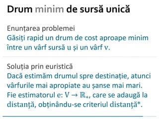 Enunțarea problemei
Găsiți rapid un drum de cost aproape minim
între un vârf sursă u și un vârf v.
Soluția prin euristică
Dacă estimăm drumul spre destinație, atunci
vârfurile mai apropiate au șanse mai mari.
Fie estimatorul e: V → ℝ₊, care se adaugă la
distanță, obținându-se criteriul distanță*.
Drum minim de sursă unică
 
