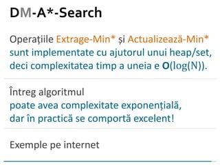 Operațiile Extrage-Min* și Actualizează-Min*
sunt implementate cu ajutorul unui heap/set,
deci complexitatea timp a uneia e O(log(N)).
Întreg algoritmul
poate avea complexitate exponențială,
dar în practică se comportă excelent!
Exemple pe internet
DM-A*-Search
 