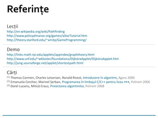 Lecții
http://en.wikipedia.org/wiki/Pathfinding
http://www.policyalmanac.org/games/aStarTutorial.htm
http://theory.stanford.edu/~amitp/GameProgramming/
Demo
http://links.math.rpi.edu/applets/appindex/graphtheory.html
http://www.unf.edu/~wkloster/foundations/DijkstraApplet/DijkstraApplet.htm
http://jung.sourceforge.net/applet/shortestpath.html
Cărți
[1] Thomas Cormen, Charles Leiserson, Ronald Rivest, Introducere în algoritmi, Agora 2000
[2] Emanuela Cerchez, Marinel Șerban, Programarea în limbajul C/C++ pentru liceu •••, Polirom 2006
[3] Dorel Lucanu, Mitică Craus, Proiectarea algoritmilor, Polirom 2008
Referințe
 