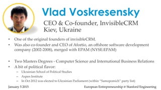 Vlad Voskresensky
CEO  &  Co-­‐‑founder,  InvisibleCRM  
Kiev,  Ukraine  	
•  One  of  the  original  founders  of  invisibleCRM.  	
•  Was  also  co-­‐‑founder  and  CEO  of  Afortio,  an  oﬀshore  software  development  
company  (2002-­‐‑2008),  merged  with  EPAM  (NYSE:EPAM)	
•  Two  Masters  Degrees  -­‐‑  Computer  Science  and  International  Business  Relations	
•  A  bit  of  political  ﬂavor:  	
–  Ukrainian  School  of  Political  Studies	
–  Aspen  Institute	
–  In  Oct  2012  was  elected  to  Ukrainian  Parliament  (within  “Samopomich”  party  list)      
	
January  5  2015                                                                                                                                              European  Entrepreneurship  @  Stanford  Engineering	
 