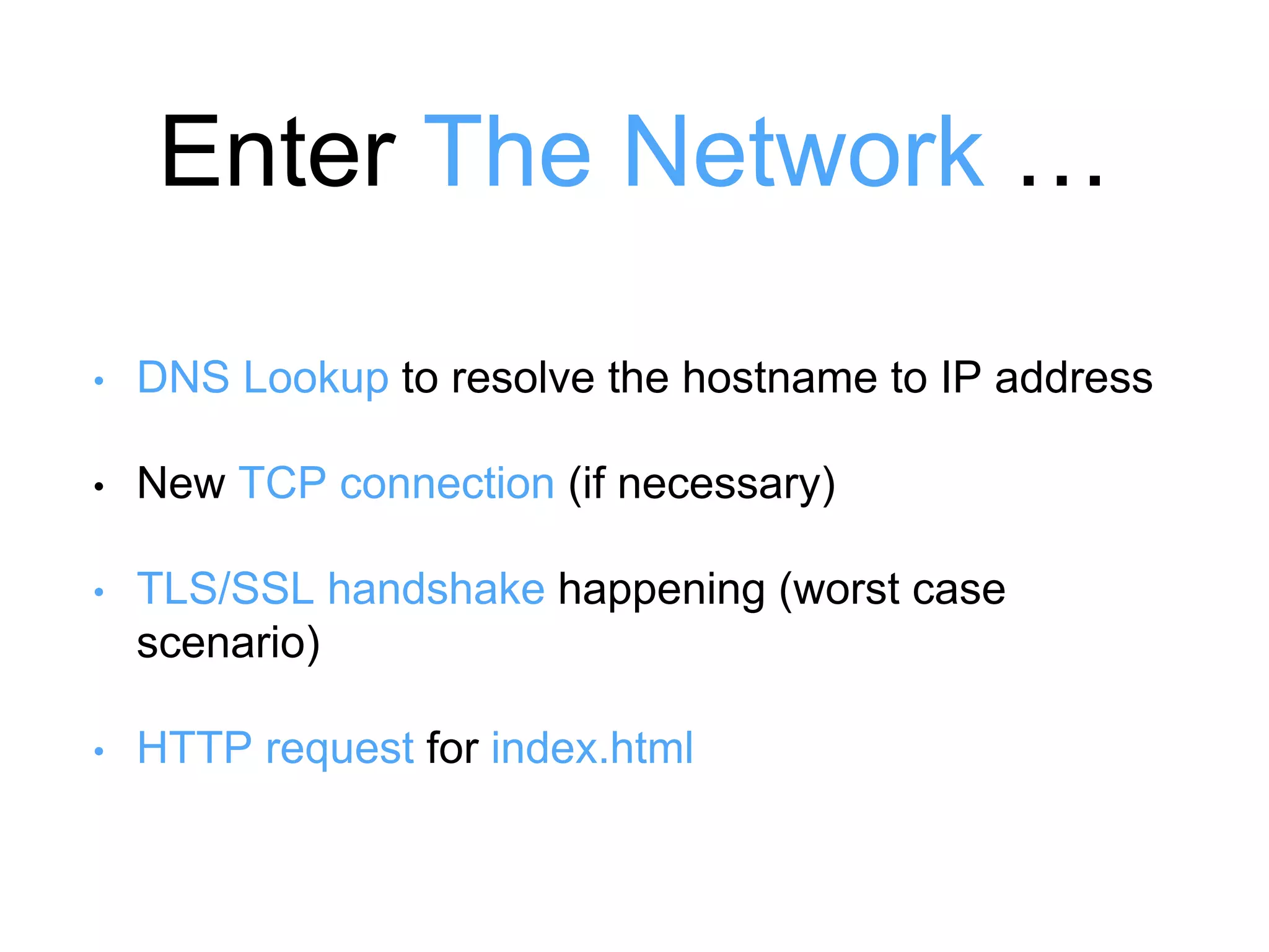 Enter The Network … 
• DNS Lookup to resolve the hostname to IP address 
• New TCP connection (if necessary) 
• TLS/SSL handshake happening (worst case 
scenario) 
• HTTP request for index.html 
 