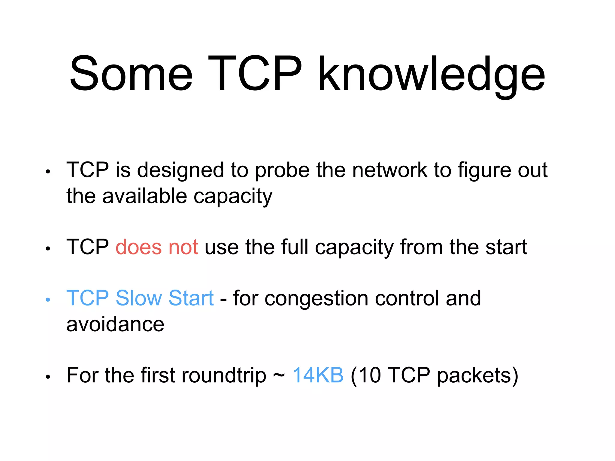 Some TCP knowledge 
• TCP is designed to probe the network to figure out 
the available capacity 
• TCP does not use the full capacity from the start 
• TCP Slow Start - for congestion control and 
avoidance 
• For the first roundtrip ~ 14KB (10 TCP packets) 
 