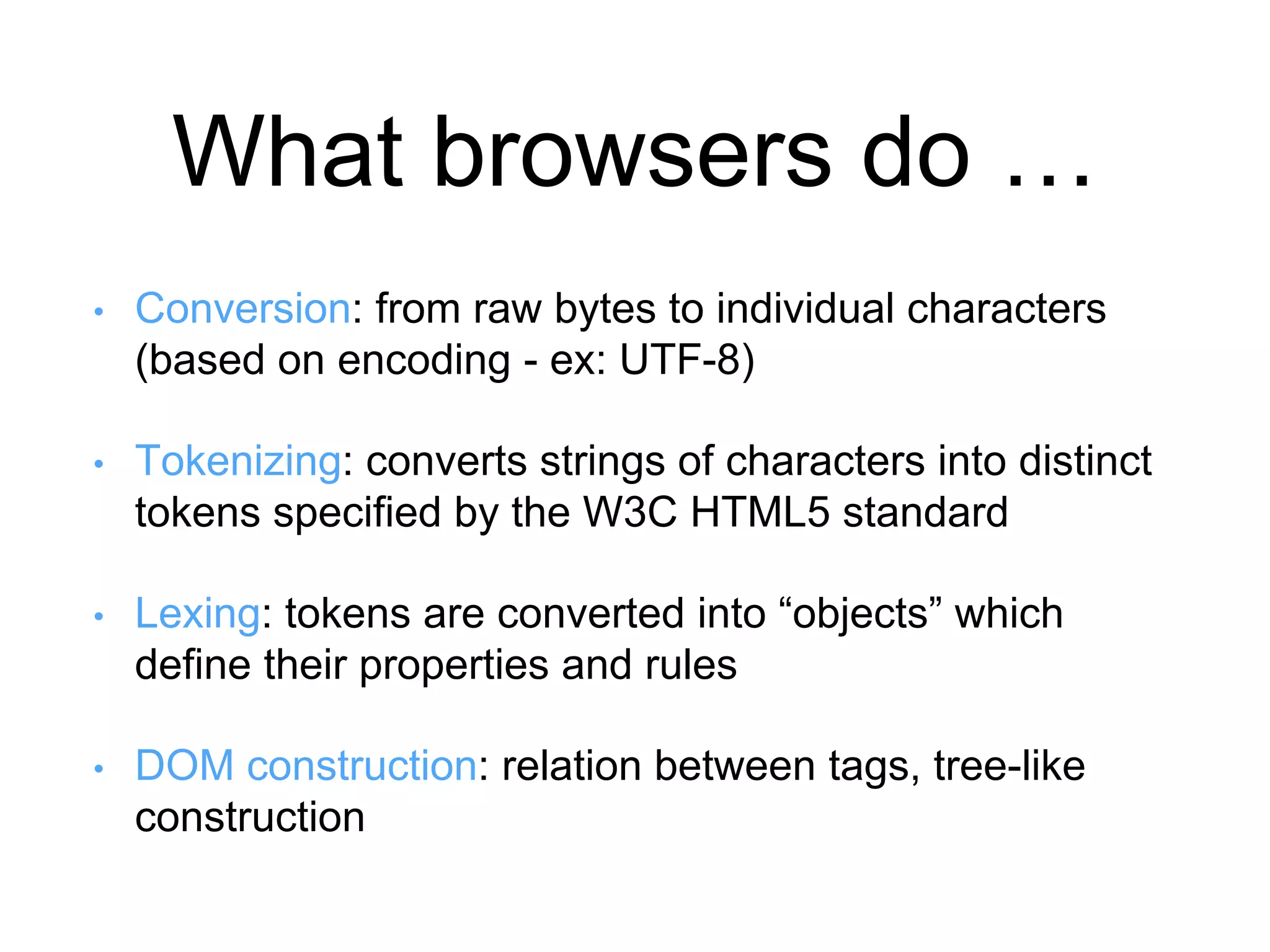 What browsers do … 
• Conversion: from raw bytes to individual characters 
(based on encoding - ex: UTF-8) 
• Tokenizing: converts strings of characters into distinct 
tokens specified by the W3C HTML5 standard 
• Lexing: tokens are converted into “objects” which 
define their properties and rules 
• DOM construction: relation between tags, tree-like 
construction 
 