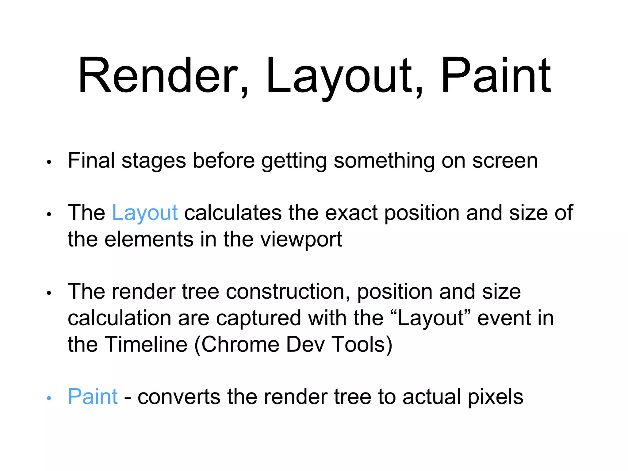 Render, Layout, Paint 
• Final stages before getting something on screen 
• The Layout calculates the exact position and size of 
the elements in the viewport 
• The render tree construction, position and size 
calculation are captured with the “Layout” event in 
the Timeline (Chrome Dev Tools) 
• Paint - converts the render tree to actual pixels 
 