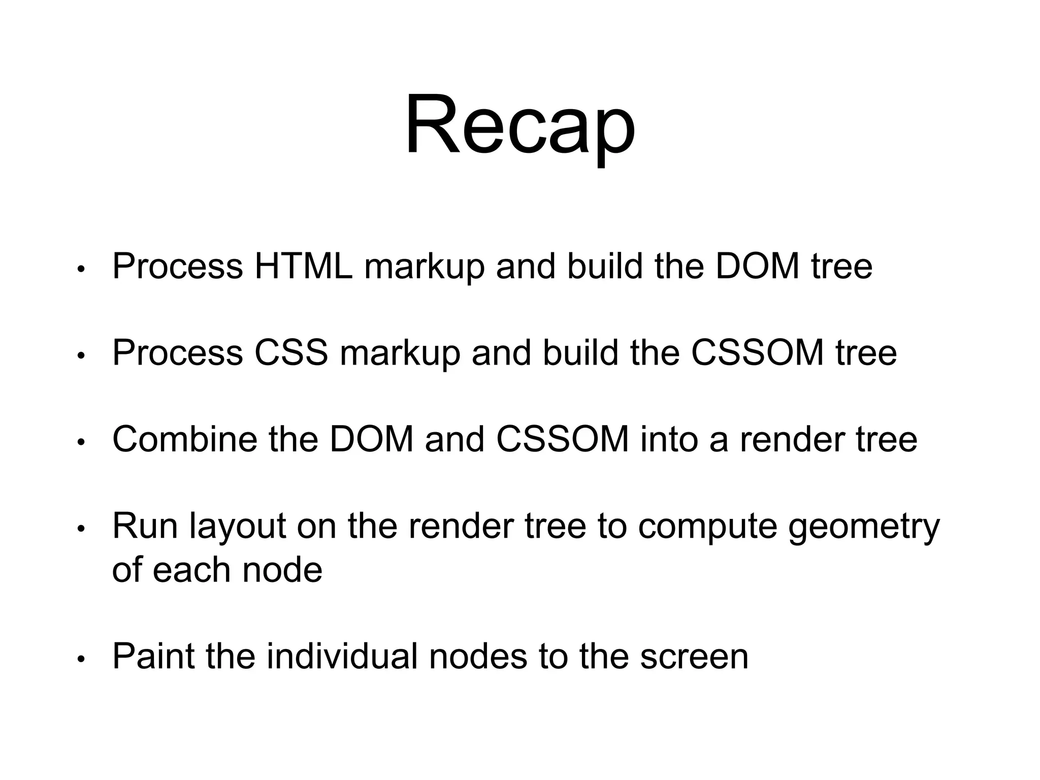 Recap 
• Process HTML markup and build the DOM tree 
• Process CSS markup and build the CSSOM tree 
• Combine the DOM and CSSOM into a render tree 
• Run layout on the render tree to compute geometry 
of each node 
• Paint the individual nodes to the screen 
 