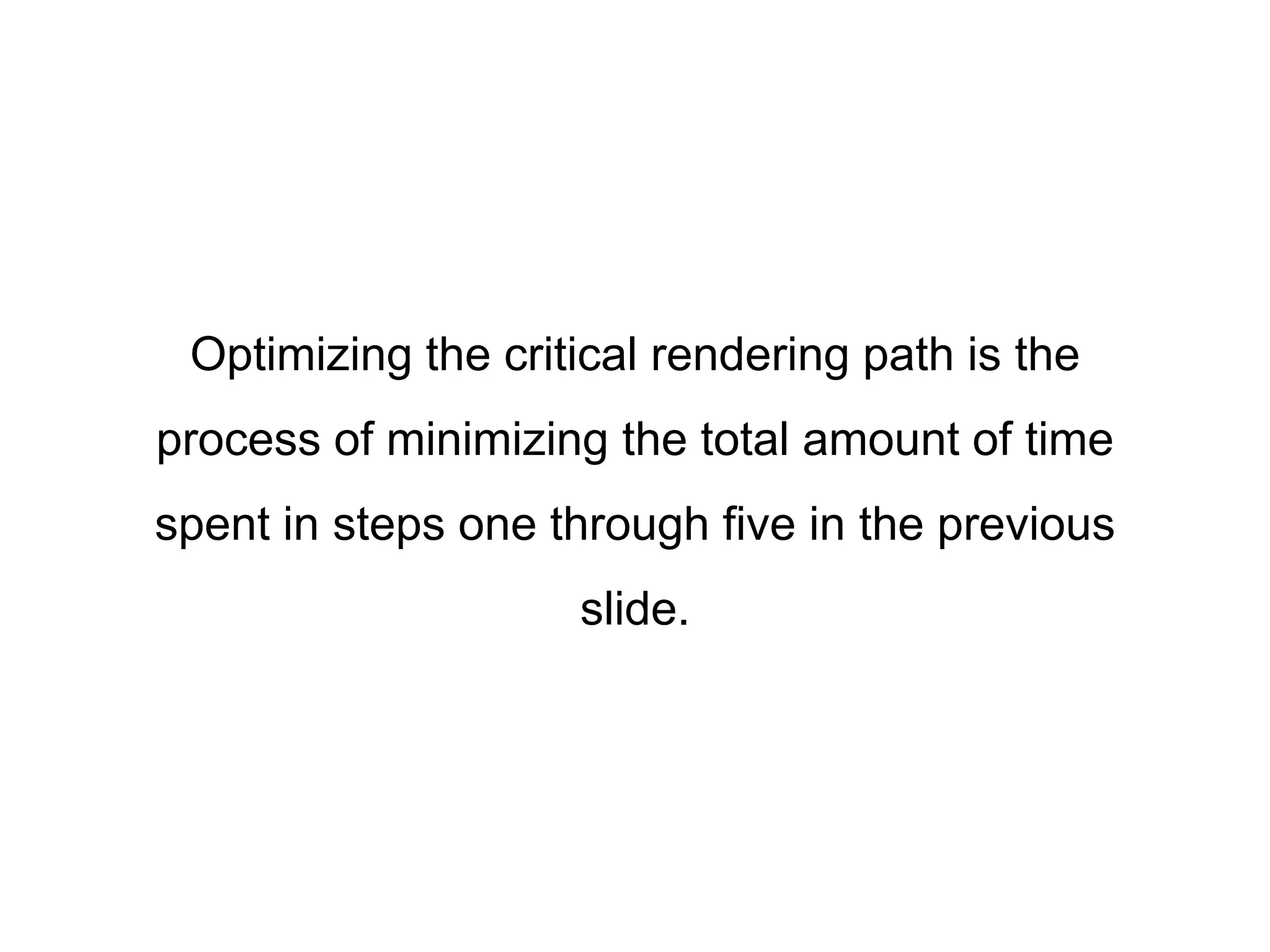 Optimizing the critical rendering path is the 
process of minimizing the total amount of time 
spent in steps one through five in the previous 
slide. 
 
