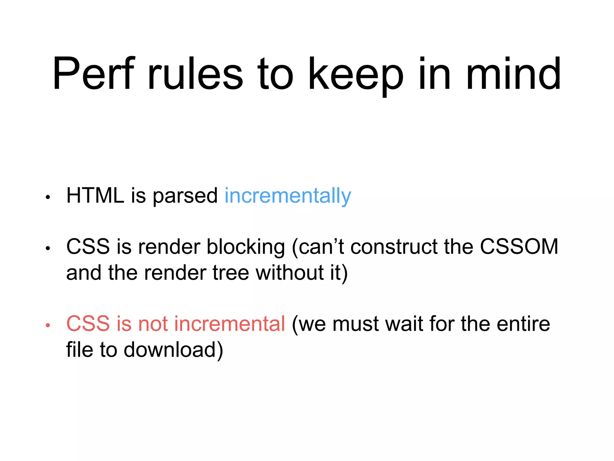 Perf rules to keep in mind 
• HTML is parsed incrementally 
• CSS is render blocking (can’t construct the CSSOM 
and the render tree without it) 
• CSS is not incremental (we must wait for the entire 
file to download) 
 