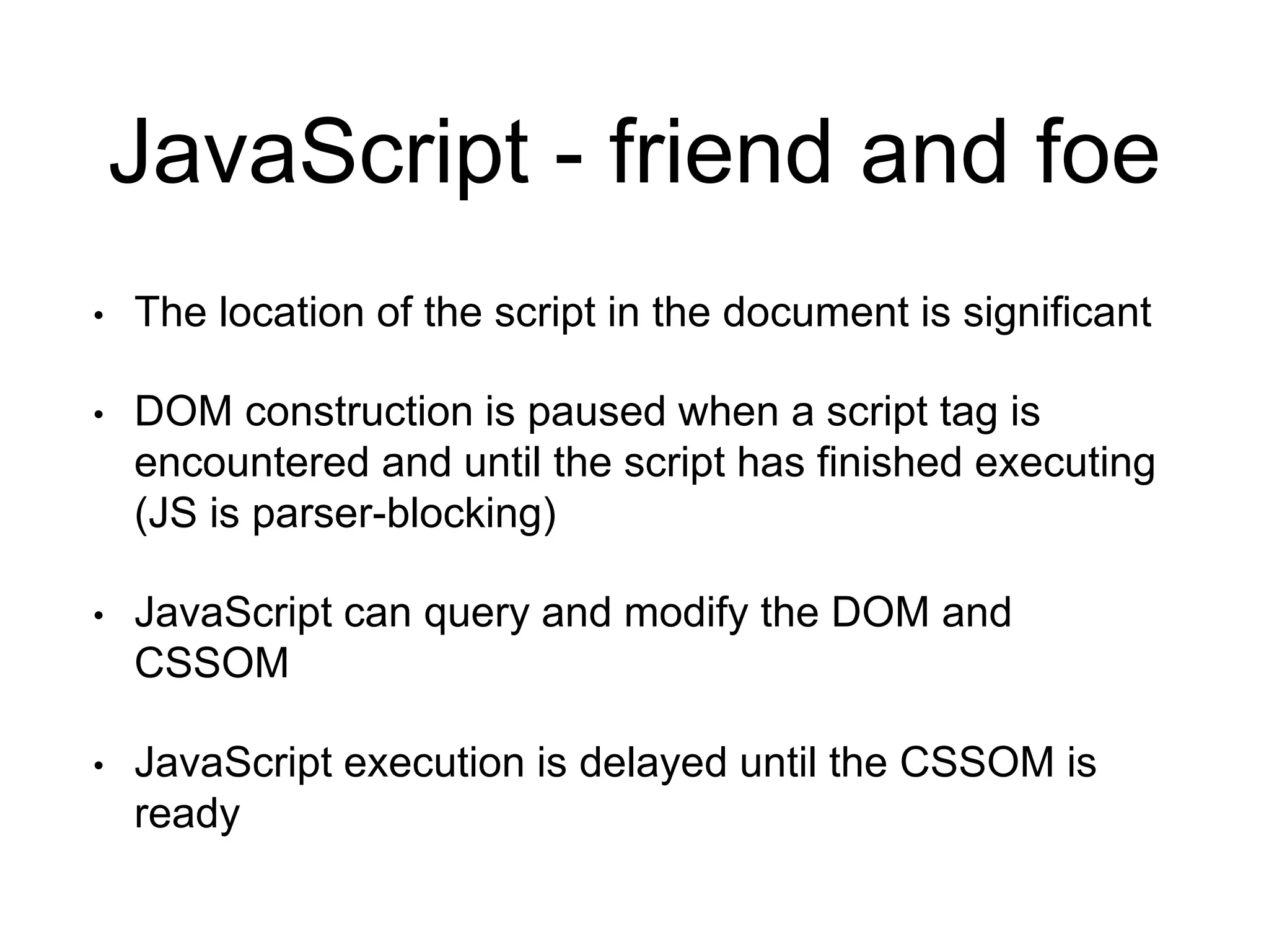 JavaScript - friend and foe 
• The location of the script in the document is significant 
• DOM construction is paused when a script tag is 
encountered and until the script has finished executing 
(JS is parser-blocking) 
• JavaScript can query and modify the DOM and 
CSSOM 
• JavaScript execution is delayed until the CSSOM is 
ready 
 