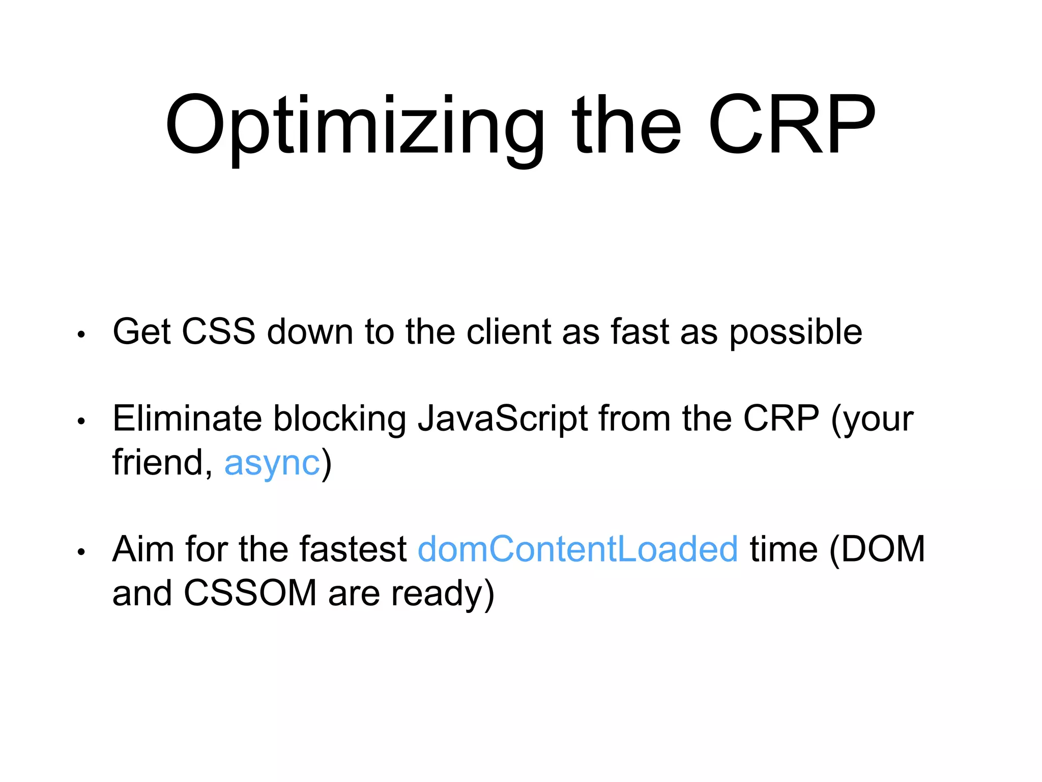 Optimizing the CRP 
• Get CSS down to the client as fast as possible 
• Eliminate blocking JavaScript from the CRP (your 
friend, async) 
• Aim for the fastest domContentLoaded time (DOM 
and CSSOM are ready) 
 