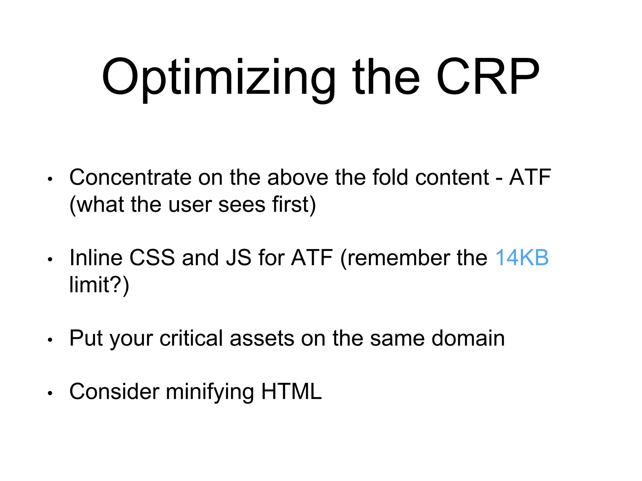 Optimizing the CRP 
• Concentrate on the above the fold content - ATF 
(what the user sees first) 
• Inline CSS and JS for ATF (remember the 14KB 
limit?) 
• Put your critical assets on the same domain 
• Consider minifying HTML 
 