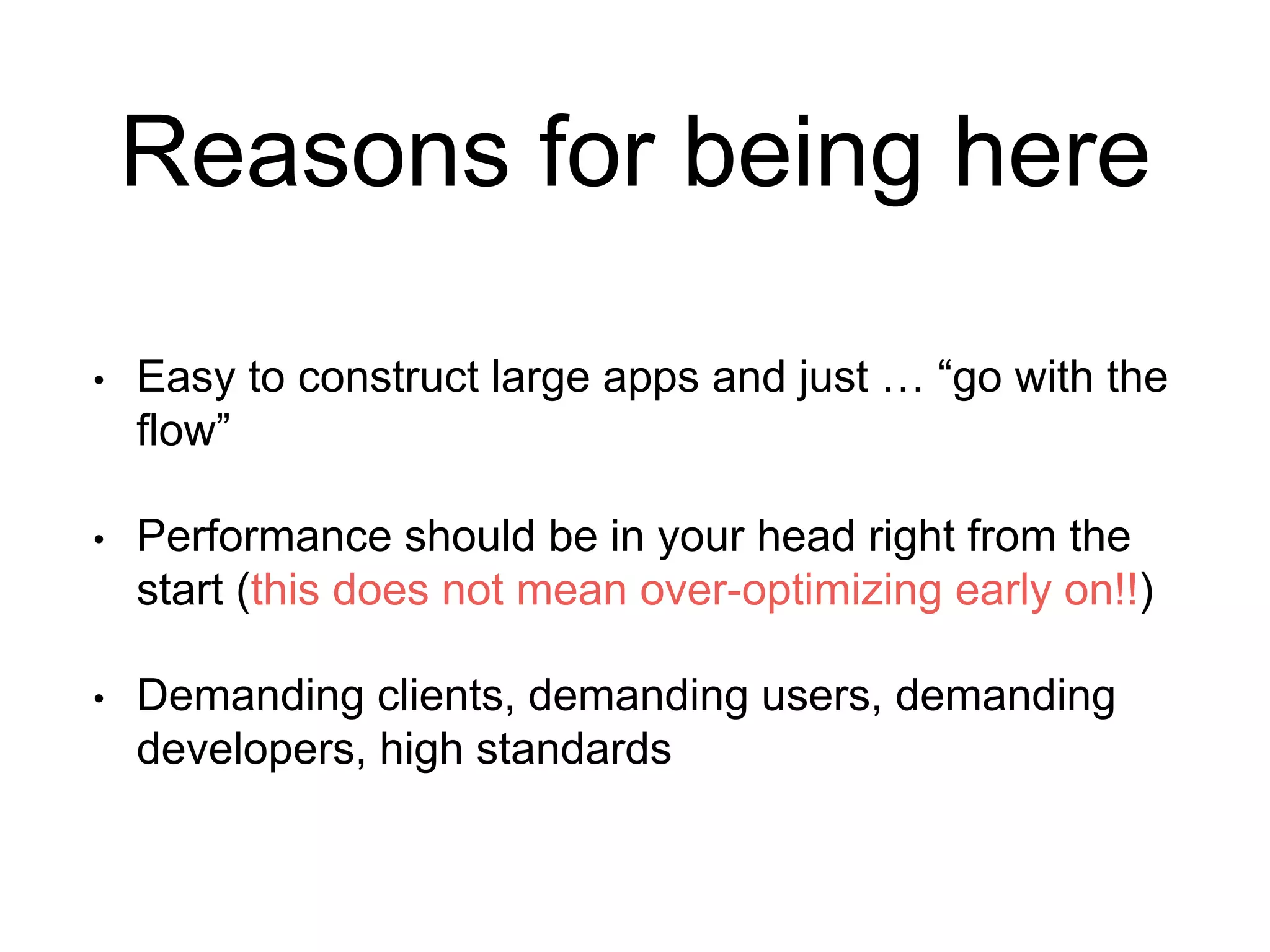 Reasons for being here 
• Easy to construct large apps and just … “go with the 
flow” 
• Performance should be in your head right from the 
start (this does not mean over-optimizing early on!!) 
• Demanding clients, demanding users, demanding 
developers, high standards 
 