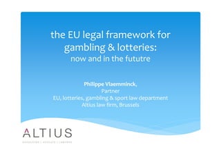 the EU legal framework for
gambling & lotteries:
now and in the fututre
Philippe Vlaemminck,
Partner
EU, lotteries, gambling & sport law department
Altius law firm, Brussels
 