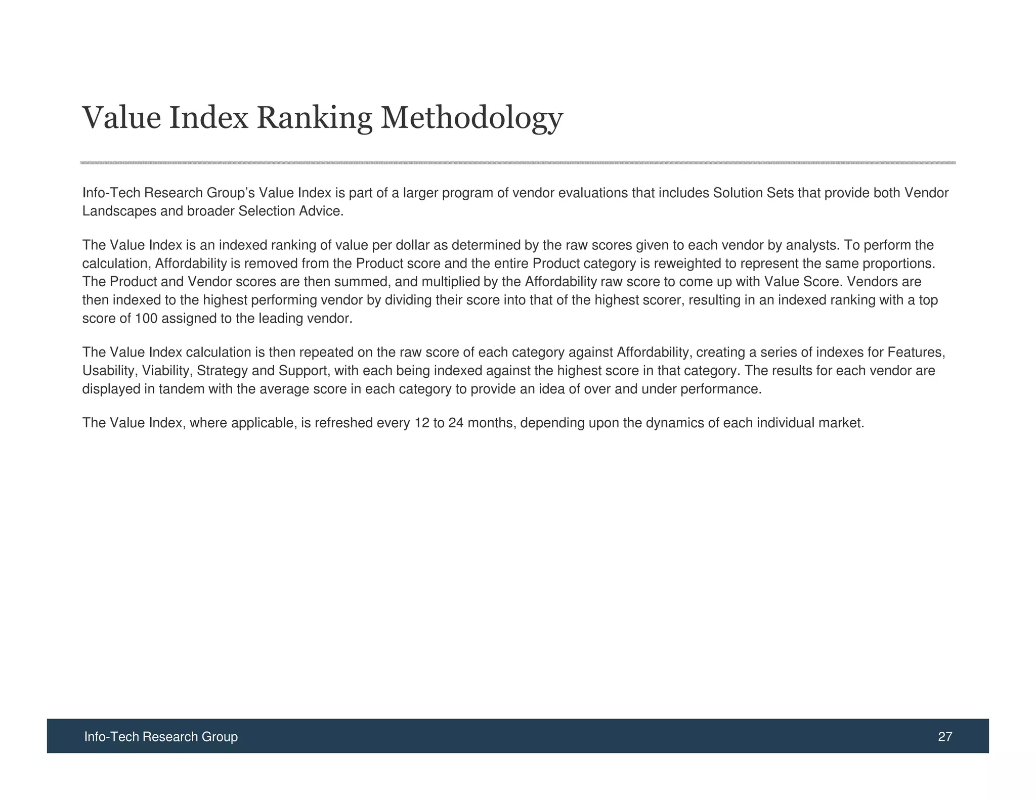 Value Index Ranking Methodology

Info-Tech Research Group’s Value Index is part of a larger program of vendor evaluations that includes Solution Sets that provide both Vendor
Landscapes and broader Selection Advice.

The Value Index is an indexed ranking of value per dollar as determined by the raw scores given to each vendor by analysts. To perform the
calculation, Affordability is removed from the Product score and the entire Product category is reweighted to represent the same proportions.
The Product and Vendor scores are then summed, and multiplied by the Affordability raw score to come up with Value Score. Vendors are
then indexed to the highest performing vendor by dividing their score into that of the highest scorer, resulting in an indexed ranking with a top
score of 100 assigned to the leading vendor.

The Value Index calculation is then repeated on the raw score of each category against Affordability, creating a series of indexes for Features,
Usability, Viability, Strategy and Support, with each being indexed against the highest score in that category. The results for each vendor are
displayed in tandem with the average score in each category to provide an idea of over and under performance.

The Value Index, where applicable, is refreshed every 12 to 24 months, depending upon the dynamics of each individual market.




Info-Tech Research Group                                                                                                                            27
 