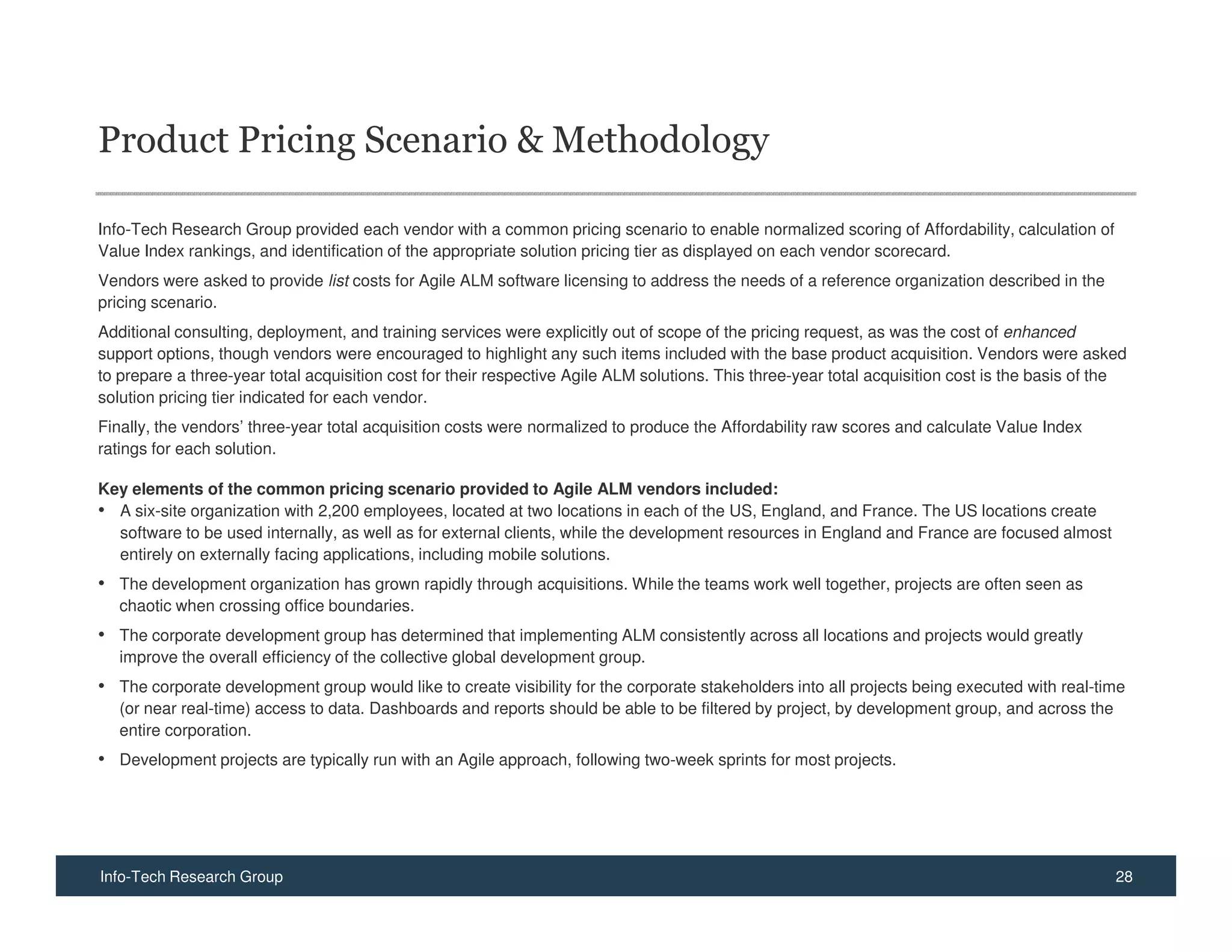 Product Pricing Scenario & Methodology

Info-Tech Research Group provided each vendor with a common pricing scenario to enable normalized scoring of Affordability, calculation of
Value Index rankings, and identification of the appropriate solution pricing tier as displayed on each vendor scorecard.
Vendors were asked to provide list costs for Agile ALM software licensing to address the needs of a reference organization described in the
pricing scenario.
Additional consulting, deployment, and training services were explicitly out of scope of the pricing request, as was the cost of enhanced
support options, though vendors were encouraged to highlight any such items included with the base product acquisition. Vendors were asked
to prepare a three-year total acquisition cost for their respective Agile ALM solutions. This three-year total acquisition cost is the basis of the
solution pricing tier indicated for each vendor.
Finally, the vendors’ three-year total acquisition costs were normalized to produce the Affordability raw scores and calculate Value Index
ratings for each solution.

Key elements of the common pricing scenario provided to Agile ALM vendors included:
• A six-site organization with 2,200 employees, located at two locations in each of the US, England, and France. The US locations create
  software to be used internally, as well as for external clients, while the development resources in England and France are focused almost
  entirely on externally facing applications, including mobile solutions.
• The development organization has grown rapidly through acquisitions. While the teams work well together, projects are often seen as
   chaotic when crossing office boundaries.
• The corporate development group has determined that implementing ALM consistently across all locations and projects would greatly
   improve the overall efficiency of the collective global development group.
• The corporate development group would like to create visibility for the corporate stakeholders into all projects being executed with real-time
   (or near real-time) access to data. Dashboards and reports should be able to be filtered by project, by development group, and across the
   entire corporation.
• Development projects are typically run with an Agile approach, following two-week sprints for most projects.




Info-Tech Research Group                                                                                                                         28
 
