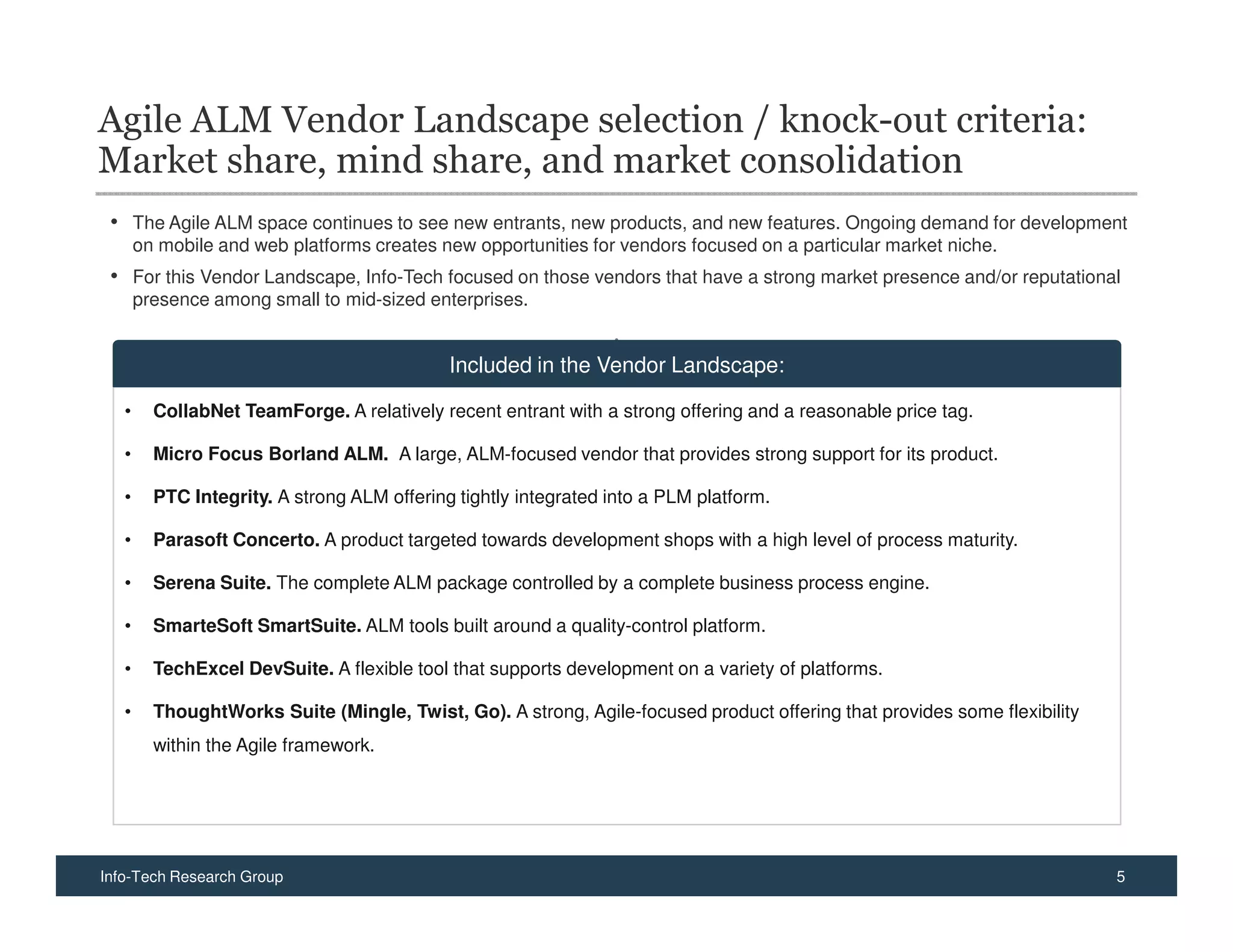 Agile ALM Vendor Landscape selection / knock-out criteria:
Market share, mind share, and market consolidation
 • The Agile ALM space continues to see new entrants, new products, and new features. Ongoing demand for development
       on mobile and web platforms creates new opportunities for vendors focused on a particular market niche.
 • For this Vendor Landscape, Info-Tech focused on those vendors that have a strong market presence and/or reputational
       presence among small to mid-sized enterprises.


                                             Included in the Vendor Landscape:

   •     CollabNet TeamForge. A relatively recent entrant with a strong offering and a reasonable price tag.

   •     Micro Focus Borland ALM. A large, ALM-focused vendor that provides strong support for its product.

   •     PTC Integrity. A strong ALM offering tightly integrated into a PLM platform.

   •     Parasoft Concerto. A product targeted towards development shops with a high level of process maturity.

   •     Serena Suite. The complete ALM package controlled by a complete business process engine.

   •     SmarteSoft SmartSuite. ALM tools built around a quality-control platform.

   •     TechExcel DevSuite. A flexible tool that supports development on a variety of platforms.

   •     ThoughtWorks Suite (Mingle, Twist, Go). A strong, Agile-focused product offering that provides some flexibility
         within the Agile framework.




Info-Tech Research Group                                                                                                   5
 