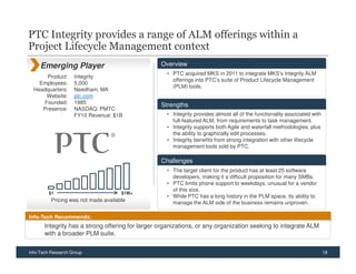 PTC Integrity provides a range of ALM offerings within a
Project Lifecycle Management context
     Emerging Player                              Overview
                                                    • PTC acquired MKS in 2011 to integrate MKS’s Integrity ALM
      Product:      Integrity
                                                      offerings into PTC’s suite of Product Lifecycle Management
    Employees:      5,000
                                                      (PLM) tools.
  Headquarters:     Needham, MA
      Website:      ptc.com
     Founded:       1985                          Strengths
     Presence:      NASDAQ: PMTC
                    FY10 Revenue: $1B               • Integrity provides almost all of the functionality associated with
                                                      full-featured ALM, from requirements to task management.
                                                    • Integrity supports both Agile and waterfall methodologies, plus
                                                      the ability to graphically edit processes.
                                                    • Integrity benefits from strong integration with other lifecycle
                                                      management tools sold by PTC.

                                                  Challenges
                                                    • The target client for the product has at least 25 software
                                                      developers, making it a difficult proposition for many SMBs.
                                                    • PTC limits phone support to weekdays, unusual for a vendor
                                                      of this size.
         $1                           $1M+
                                                    • While PTC has a long history in the PLM space, its ability to
          Pricing was not made available              manage the ALM side of the business remains unproven.

Info-Tech Recommends:
       Integrity has a strong offering for larger organizations, or any organization seeking to integrate ALM
       with a broader PLM suite.

Info-Tech Research Group                                                                                                   18
 