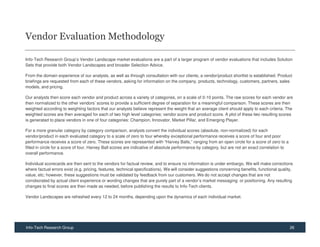 Vendor Evaluation Methodology

Info-Tech Research Group’s Vendor Landscape market evaluations are a part of a larger program of vendor evaluations that includes Solution
Sets that provide both Vendor Landscapes and broader Selection Advice.

From the domain experience of our analysts, as well as through consultation with our clients, a vendor/product shortlist is established. Product
briefings are requested from each of these vendors, asking for information on the company, products, technology, customers, partners, sales
models, and pricing.

Our analysts then score each vendor and product across a variety of categories, on a scale of 0-10 points. The raw scores for each vendor are
then normalized to the other vendors’ scores to provide a sufficient degree of separation for a meaningful comparison. These scores are then
weighted according to weighting factors that our analysts believe represent the weight that an average client should apply to each criteria. The
weighted scores are then averaged for each of two high level categories: vendor score and product score. A plot of these two resulting scores
is generated to place vendors in one of four categories: Champion, Innovator, Market Pillar, and Emerging Player.

For a more granular category by category comparison, analysts convert the individual scores (absolute, non-normalized) for each
vendor/product in each evaluated category to a scale of zero to four whereby exceptional performance receives a score of four and poor
performance receives a score of zero. These scores are represented with “Harvey Balls,” ranging from an open circle for a score of zero to a
filled in circle for a score of four. Harvey Ball scores are indicative of absolute performance by category, but are not an exact correlation to
overall performance.

Individual scorecards are then sent to the vendors for factual review, and to ensure no information is under embargo. We will make corrections
where factual errors exist (e.g. pricing, features, technical specifications). We will consider suggestions concerning benefits, functional quality,
value, etc; however, these suggestions must be validated by feedback from our customers. We do not accept changes that are not
corroborated by actual client experience or wording changes that are purely part of a vendor’s market messaging or positioning. Any resulting
changes to final scores are then made as needed, before publishing the results to Info-Tech clients.

Vendor Landscapes are refreshed every 12 to 24 months, depending upon the dynamics of each individual market.




Info-Tech Research Group                                                                                                                           26
 
