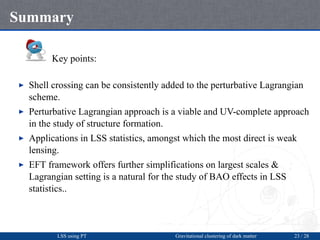 Summary
Key points:
▶ Shell crossing can be consistently added to the perturbative Lagrangian
scheme.
▶ Perturbative Lagra...