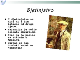 Djetinjstvo U djetinjstvu se nije ni s čim isticao od druge djece. Najradije je volio slikati akvarelom. Otac ga je poslao sa stricem u Ameriku. Ukrcao se kao brodski kadet na jedrenjak. 