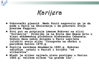 Karijera Dubrovački pjesnik   Medo Pucić nagovorio ga je da pođe u Pariz na školovanje i da pohrvati svoje prezime Faggioni.  Prvi put se potpisuje imenom Bukovac na slici “Sultanija”. Primljen je na Ecole des Beaux Arts u klasu akademskog profesora Aleksandra Cabanela.  Godinu dana nakon dolaska u Pariz   uspijeva izložiti  svoju sliku “Crnogorka na obrani   u pariškom Salonu 1878.g . Poslije završene Akademije 1880.g .  Bukovac odluč uje   ostati u Parizu i živjeti “od slikarstva”.  Mladi je slikar najveću slavu postigao u Parizu 1882.g .  velikom slikom “La grande Iza”.  