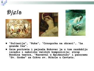 Djela “ Sultanija” ,  “Ruka”, “Crnogorka na obrani” ,  “La grande Iza” . Osim portreta i pejzaža Bukovac je u tom razdoblju izradio i nekoliko velikih kompozicija: strop Bondina teatra, “Karneval u Epidaurusu” i panoramu “Sv. Groba” za  C rkvu  s v. Nikole u  C avtatu.   