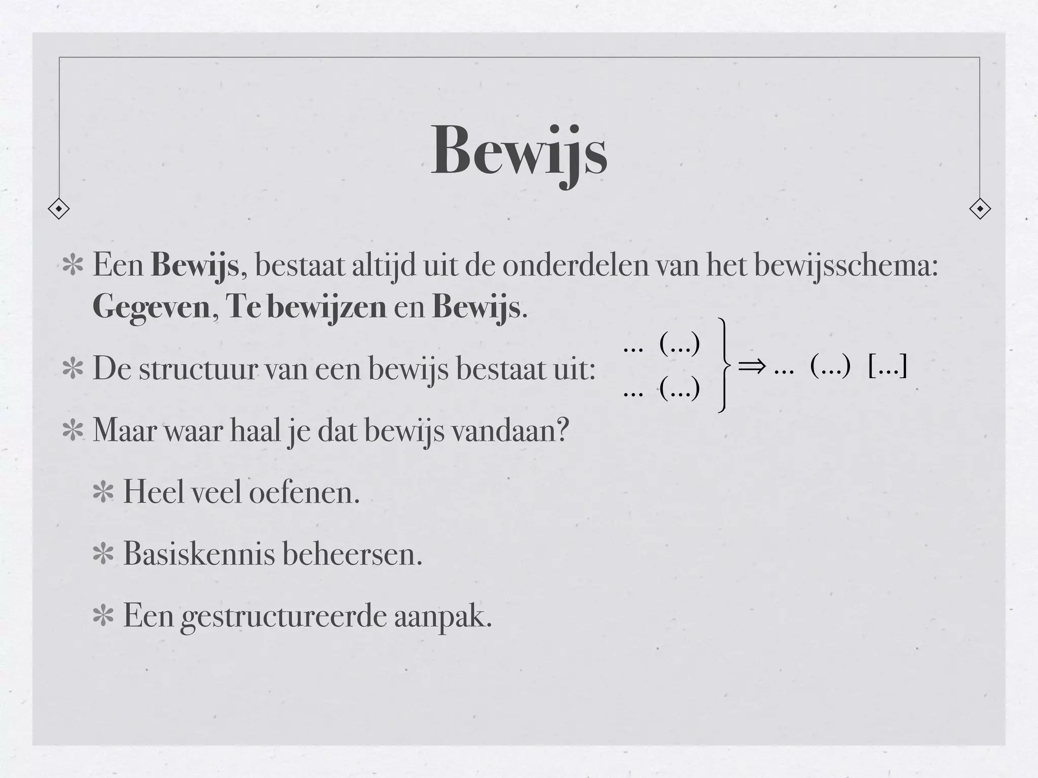 Bewijs 
Een Bewijs, bestaat altijd uit de onderdelen van het bewijsschema: 
Gegeven, Te bewijzen en Bewijs. 
De structuur van een bewijs bestaat uit: 
... (...) 
... (...) 
Maar waar haal je dat bewijs vandaan? 
Heel veel oefenen. 
Basiskennis beheersen. 
Een gestructureerde aanpak. 
⎫⎬ ⎪ 
⎭⎪ 
⇒... (...) [...] 
 