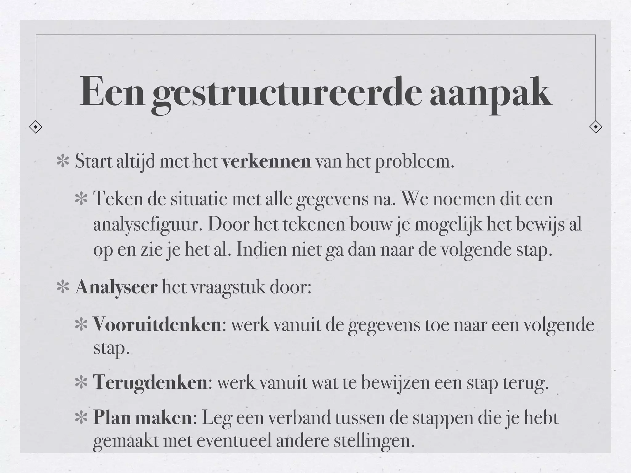 Een gestructureerde aanpak 
Start altijd met het verkennen van het probleem. 
Teken de situatie met alle gegevens na. We noemen dit een 
analysefiguur. Door het tekenen bouw je mogelijk het bewijs al 
op en zie je het al. Indien niet ga dan naar de volgende stap. 
Analyseer het vraagstuk door: 
Vooruitdenken: werk vanuit de gegevens toe naar een volgende 
stap. 
Terugdenken: werk vanuit wat te bewijzen een stap terug. 
Plan maken: Leg een verband tussen de stappen die je hebt 
gemaakt met eventueel andere stellingen. 
 