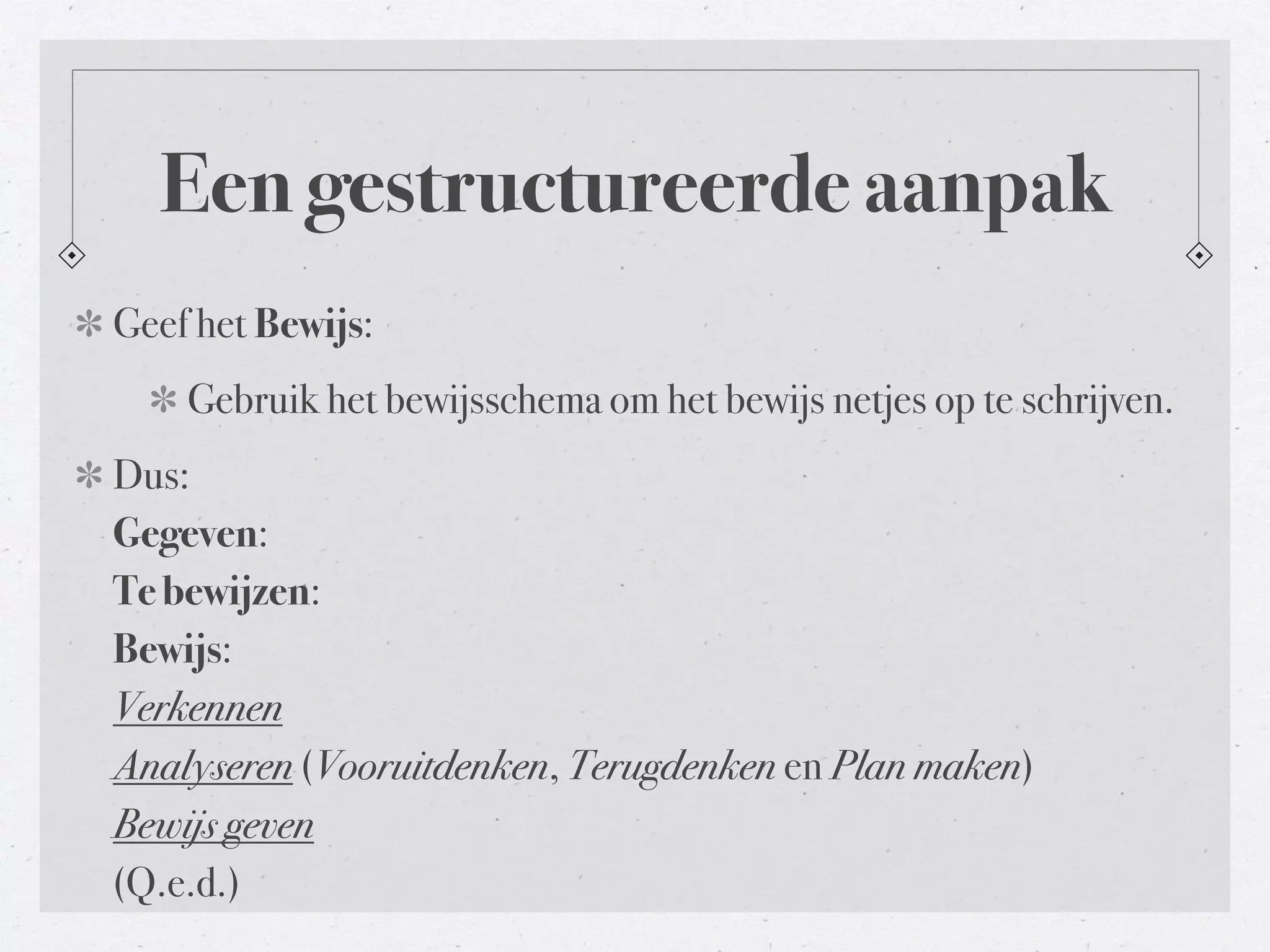 Een gestructureerde aanpak 
Geef het Bewijs: 
Gebruik het bewijsschema om het bewijs netjes op te schrijven. 
Dus: 
Gegeven: 
Te bewijzen: 
Bewijs: 
Verkennen 
Analyseren (Vooruitdenken, Terugdenken en Plan maken) 
Bewijs geven 
(Q.e.d.) 
 