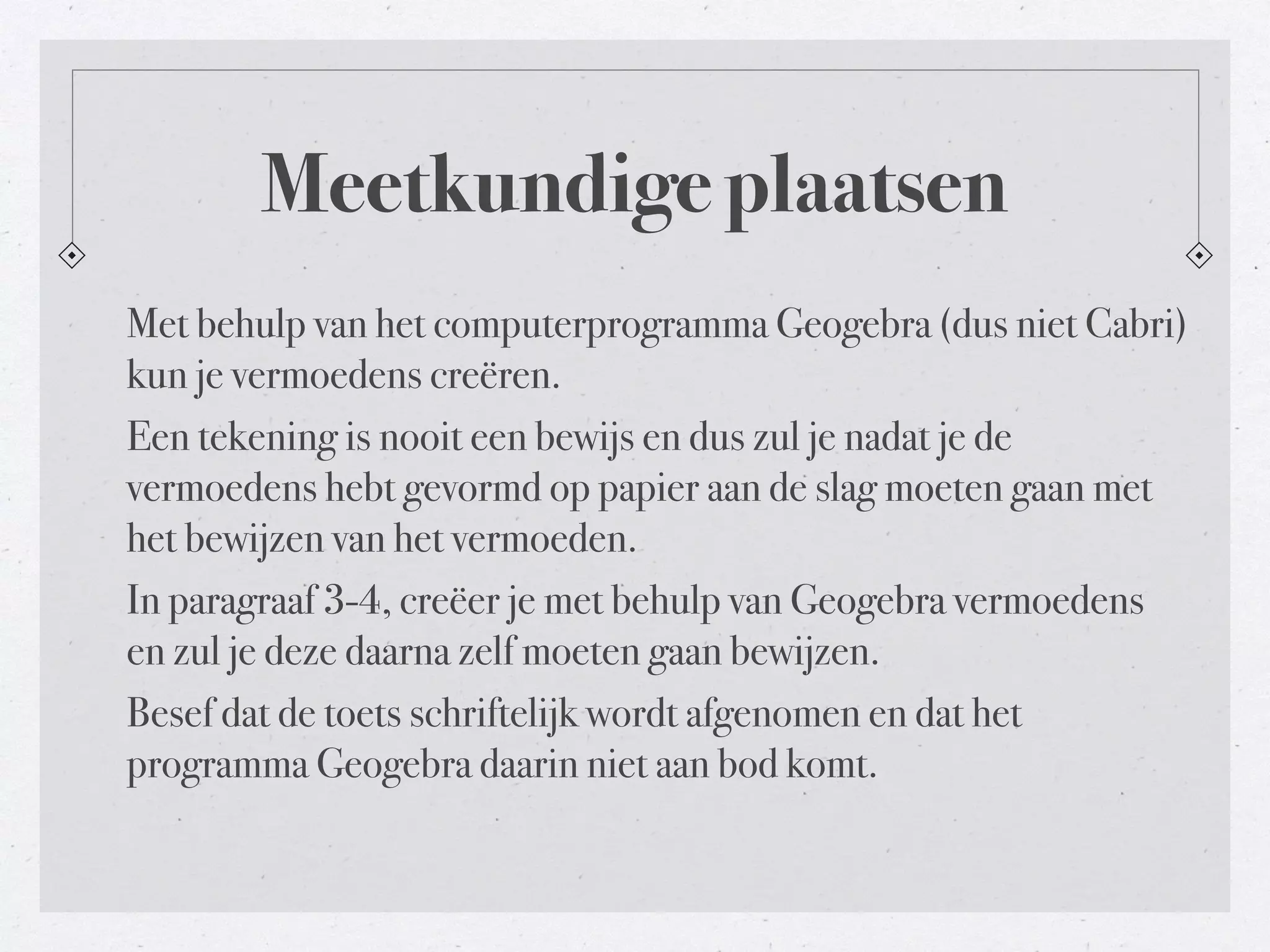 Meetkundige plaatsen 
Met behulp van het computerprogramma Geogebra (dus niet Cabri) 
kun je vermoedens creëren. 
Een tekening is nooit een bewijs en dus zul je nadat je de 
vermoedens hebt gevormd op papier aan de slag moeten gaan met 
het bewijzen van het vermoeden. 
In paragraaf 3-4, creëer je met behulp van Geogebra vermoedens 
en zul je deze daarna zelf moeten gaan bewijzen. 
Besef dat de toets schriftelijk wordt afgenomen en dat het 
programma Geogebra daarin niet aan bod komt. 
 