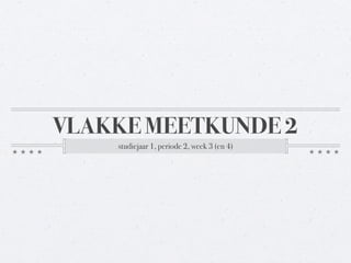 VLAKKE MEETKUNDE 2 
studiejaar 1, periode 2, week 3 (en 4) 
 