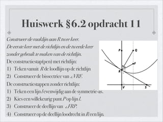 Huiswerk §6.2 opdracht 11
ConstrueerderaaklijnaanRtweekeer.
Deeerstekeermetderichtlijnendetweedekeer
zondergebruiktemakenvanderichtlijn.
Deconstructiestap(pen)metrichtlijn:
1) Tekenvanuit Rdeloodlijnopderichtlijn
2) Construeerdebissectricevan∠VRF.
Deconstructiestappenzonderrichtlijn:
1) Tekeneenlijnlevenwijdigaandesymmetrie-as.
2) KieseenwillekeurigpuntPoplijnl.
3) Construeerdedeellijnvan ∠FRP.
4) ConstrueeropdedeellijnloodrechtinReenlijn.
 