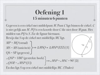 Gegeven is een cirkel met middelpunt M. Punt C ligt binnen de cirkel. C
is niet gelijk aan M. PQ is een koorde door C die niet door M gaat. Het
midden van PQ is S. Zie de figuur hiernaast.  
Bewijs dat S op de cirkel met middellijn MC ligt.
MP = MQ (straal)
MS = MS (uniciteit)
QS = SP (gegeven)
∠QSP = 180∘
(gestrekte hoek)
∠QSM =∠MSP ([1])
En dus ligt S op een cirkel met middellijn MC. (Thales)
Oefening 1
15 minuten 6 punten
!
}⇒ ∆MSQ≅ ∆MSP(ZZZ)[1]
}⇒∠MSP =∠MSC = 90∘
[2]
 