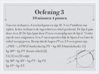 Van een vierkant is A een hoekpunt en zijn M, N en P middens van
zijden. In het vierkant is de ingeschreven cirkel getekend. De lijn k gaat
door A en M. De lijn l gaat door P en is evenwijdig met de lijn k. Verder
zijn de twee snijpunten X en Y van respectievelijk de lijnen k en l met de
cirkel weergegeven. Bewijs dat de bogen PY en XN even groot zijn.
∠PMX =∠YPM (Z-hoek) dus bg PX = bg MY (Omtrekshoek). [1]	

bg MP = bg PN (kwart cirkel) [2]
Uit [1] en [2] volgt:
bg MP - bg MY = bg PN - bg PX
bg YP = bg XN
Oefening 3
10 minuten 4 punten
A
M
P
N
k
l
XY
 