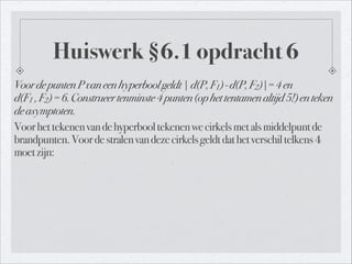 Huiswerk §6.1 opdracht 6
VoordepuntenPvaneenhyperboolgeldt|d(P,F1)-d(P,F2)|=4en 
d(F1 ,F2)=6.Construeertenminste4punten(ophettentamenaltijd5!)enteken
deasymptoten.
Voorhettekenenvandehyperbooltekenenwecirkelsmetalsmiddelpuntde
brandpunten.Voordestralenvandezecirkelsgeldtdathetverschiltelkens4
moetzijn:
 
