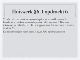 Huiswerk §6.1 opdracht 6
Voorhettekenenvandeasymptotenbepalenwehetmiddentussende
brandpuntenentekenenvanuitdatpuntdecirkelmetstraal3.Daarnaast
tekenenwederichtcirkel(F1,4).Desnijpuntenvandezetweecirkelsnoemen
weR1 enR2.
DemiddelloodlijnenvandelijnenF1R1,enF2R2 zijndeasymptoten:
 